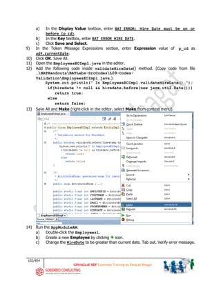 132/454
ADF Essentials Training by Deepak Bhagat
a) In the Display Value textbox, enter BAT_ERROR: Hire Date must be on or
before {p_cd}.
b) In the Key textbox, enter BAT_ERROR_HIRE_DATE.
c) Click Save and Select.
9) In the Token Message Expressions section, enter Expression value of p_cd as
adf.currentDate.
10) Click OK. Save All.
11) Open the EmployeesEOImpl.java in the editor.
12) Add the following code inside validateHireDate() method. (Copy code from file
…BATHandoutsBATLabs-SrcCodesL09-Codes-
ValidationEmployeesEOImpl.java.).
System.out.println(" In EmployeesEOImpl.validateHireDate() ");
if(hiredate != null && hiredate.before(new java.util.Date()))
return true;
else
return false;
13) Save All and Make (right-click in the editor, select Make from context menu).
14) Run the AppModuleAM.
a) Double-click the Employees1.
b) Create a new Employee by clicking icon.
c) Change the HireDate to be greater than current date. Tab out. Verify error message.
 