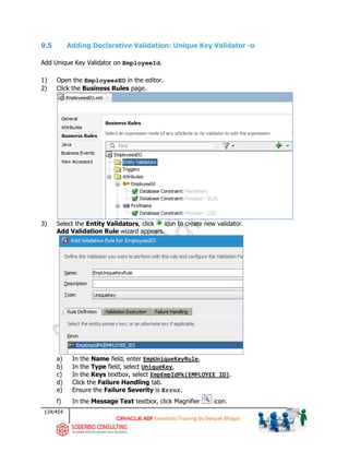 134/454
ADF Essentials Training by Deepak Bhagat
9.5 Adding Declarative Validation: Unique Key Validator -o
Add Unique Key Validator on EmployeeId.
1) Open the EmployeesEO in the editor.
2) Click the Business Rules page.
3) Select the Entity Validators, click icon to create new validator.
Add Validation Rule wizard appears.
a) In the Name field, enter EmpUniqueKeyRule,
b) In the Type field, select UniqueKey,
c) In the Keys textbox, select EmpEmpIdPk(EMPLOYEE_ID).
d) Click the Failure Handling tab.
e) Ensure the Failure Severity is Error.
f) In the Message Text textbox, click Magnifier icon.
 