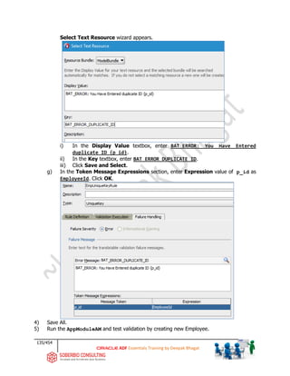 135/454
ADF Essentials Training by Deepak Bhagat
Select Text Resource wizard appears.
i) In the Display Value textbox, enter BAT_ERROR: You Have Entered
duplicate ID {p_id}.
ii) In the Key textbox, enter BAT_ERROR_DUPLICATE_ID.
iii) Click Save and Select.
g) In the Token Message Expressions section, enter Expression value of p_id as
EmployeeId. Click OK.
4) Save All.
5) Run the AppModuleAM and test validation by creating new Employee.
BAT
BAT
BAT
BAT
 