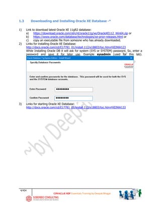 4/454
ADF Essentials Training by Deepak Bhagat
1.3 Downloading and Installing Oracle XE Database -*
1) Link to download latest Oracle XE 11gR2 database:
a) https://download.oracle.com/otn/nt/oracle11g/xe/OracleXE112_Win64.zip or
b) https://www.oracle.com/database/technologies/xe-prior-releases.html or
c) copy an executable file from someone who has already downloaded.
2) Links for installing Oracle XE Database:
http://docs.oracle.com/cd/E17781_01/install.112/e18803/toc.htm#XEINW123
While Installing Oracle DB it will ask for system (SYS or SYSTEM) password. So, enter a
password and save it for later use. Example sysadmin (used for this lab).
3) Links for starting Oracle XE Database:
http://docs.oracle.com/cd/E17781_01/install.112/e18803/toc.htm#XEINW133
 