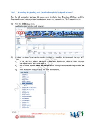 141/454
ADF Essentials Training by Deepak Bhagat
10.1 Running, Exploring and Familiarizing Lab 20 Application -*
Run the lab application BATLab_20, explore and familiarize User Interface (UI) flows and the
functionalities such as page flows, navigations, searches, transactions, CRUD operations, etc.
1) Run the BATIndex page.
Application opens in the web browser.
2) Explore Location-Departments (master-details) functionality, implemented through ADF
Tree.
a) In the Loc-Depts section, expand a location with department, observe that it displays
the departments associated with it.
b) For example, expand 1400 Southlake and it displays the associated department 60
IT.
c) Note that some locations may not have departments.
BAT
BAT BAT
BAT
 