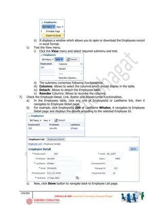 144/454
ADF Essentials Training by Deepak Bhagat
ii) It displays a window which allows you to open or download the Employees record
in excel format.
c) Test the View menu.
i) Click the View menu and select required submenu and test.
ii) The submenu comprises following functionalities.
iii) Columns: Allows to select the columns which should display in the table.
iv) Detach: Allows to detach the Employees table.
v) Reorder Columns: Allows to re-order the columns.
7) Check the Employee-Detail, Link, Button and Breadcrumbs functionalities.
a) In the Employees table, click any one of EmployeeId or LastName link, then it
navigates to Employee Detail page.
b) For example, click EmployeeId 200 or LastName Whalen, it navigates to Employee
Detail page and displays the details according to the selected Employee Id.
c) Now, click Done button to navigate back to Employee List page.
BAT
BAT
BAT
 