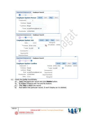 148/454
ADF Essentials Training by Deepak Bhagat
11) Check the Delete functionality.
a) Select one particular record and click Delete button.
b) It displays a Popup with Yes and No buttons.
c) Click Yes to delete the record.
d) Now check that particular record. It won’t display as it is deleted.
 
