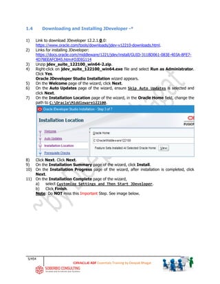 5/454
ADF Essentials Training by Deepak Bhagat
1.4 Downloading and Installing JDeveloper -*
1) Link to download JDeveloper 12.2.1.0.0:
https://www.oracle.com/tools/downloads/jdev-v12210-downloads.html.
2) Links for installing JDeveloper:
https://docs.oracle.com/middleware/1221/jdev/install/GUID-311BD061-083E-403A-8FE7-
4D78EEAFCB45.htm#OJDIG114
3) Unzip jdev_suite_122100_win64-2.zip.
4) Right-click on jdev_suite_122100_win64.exe file and select Run as Administrator.
Click Yes.
Oracle JDeveloper Studio Installation wizard appears.
5) On the Welcome page of the wizard, click Next.
6) On the Auto Updates page of the wizard, ensure Skip Auto Updates is selected and
click Next.
7) On the Installation Location page of the wizard, in the Oracle Home field, change the
path to C:OracleMiddleware122100.
8) Click Next. Click Next.
9) On the Installation Summary page of the wizard, click Install.
10) On the Installation Progress page of the wizard, after installation is completed, click
Next.
11) On the Installation Complete page of the wizard,
a) select Customize Settings and Then Start JDeveloper.
b) Click Finish.
Note: Do NOT miss this Important Step. See image below.
 