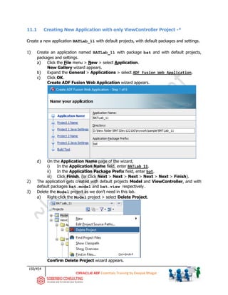 150/454
ADF Essentials Training by Deepak Bhagat
11.1 Creating New Application with only ViewController Project -*
Create a new application BATLab_11 with default projects, with default packages and settings.
1) Create an application named BATLab_11 with package bat and with default projects,
packages and settings.
a) Click the File menu > New > select Application.
New Gallery wizard appears.
b) Expand the General > Applications > select ADF Fusion Web Application.
c) Click OK.
Create ADF Fusion Web Application wizard appears.
d) On the Application Name page of the wizard,
i) In the Application Name field, enter BATLab_11.
ii) In the Application Package Prefix field, enter bat.
iii) Click Finish. (or Click Next > Next > Next > Next > Next > Finish).
2) The application gets created with default projects Model and ViewController, and with
default packages bat.model and bat.view respectively.
3) Delete the Model project as we don’t need in this lab.
a) Right-click the Model project > select Delete Project.
Confirm Delete Project wizard appears.
BAT
BAT BAT
BAT
bat
 