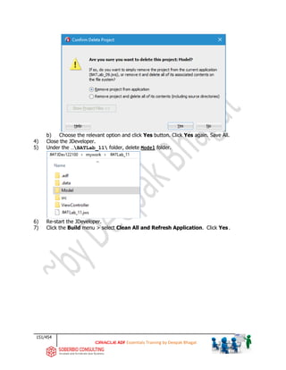 151/454
ADF Essentials Training by Deepak Bhagat
b) Choose the relevant option and click Yes button. Click Yes again. Save All.
4) Close the JDeveloper.
5) Under the …BATLab_11 folder, delete Model folder.
6) Re-start the JDeveloper.
7) Click the Build menu > select Clean All and Refresh Application. Click Yes.
BAT
BAT BAT
BAT
 