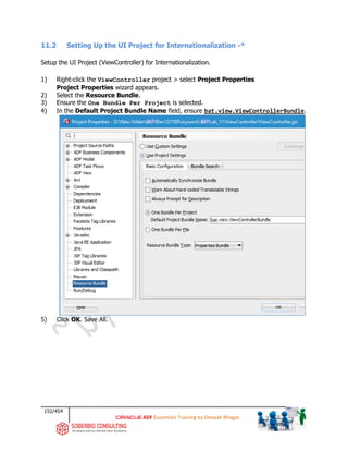 152/454
ADF Essentials Training by Deepak Bhagat
11.2 Setting Up the UI Project for Internationalization -*
Setup the UI Project (ViewController) for Internationalization.
1) Right-click the ViewController project > select Project Properties
Project Properties wizard appears.
2) Select the Resource Bundle.
3) Ensure the One Bundle Per Project is selected.
4) In the Default Project Bundle Name field, ensure bat.view.ViewControllerBundle.
5) Click OK. Save All.
BAT BAT
bat
 