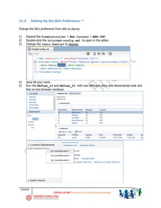 153/454
ADF Essentials Training by Deepak Bhagat
11.3 Setting Up the Skin Preference -*
Change the Skin preference from alto to skyros.
1) Expand the ViewController > Web Content > WEB-INF.
2) Double-click the trinidad-config.xml to open in the editor.
3) Change the <skin-family> to skyros.
4) Save All your work.
5) Run the BATLab_16 and BATLab_20 with two different skins and demonstrate look and
feel on two browser windows.
BAT
 