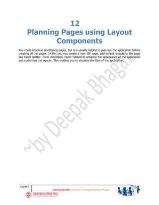 156/454
ADF Essentials Training by Deepak Bhagat
12
Planning Pages using Layout
Components
You could continue developing pages, but it is usually helpful to plan out the application before
creating all the pages. In this lab, you create a new JSF page, add default layouts to the page
like Panel Splitter, Panel Accordion, Panel Tabbed to enhance the appearance of the application
and customize the layouts. This enables you to visualize the flow of the application.
 