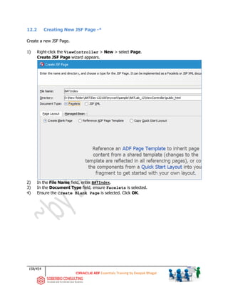 158/454
ADF Essentials Training by Deepak Bhagat
12.2 Creating New JSF Page -*
Create a new JSF Page.
1) Right-click the ViewController > New > select Page.
Create JSF Page wizard appears.
2) In the File Name field, enter BATIndex.
3) In the Document Type field, ensure Facelets is selected.
4) Ensure the Create Blank Page is selected. Click OK.
BAT
BAT BAT
 