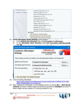 6/454
ADF Essentials Training by Deepak Bhagat
12) Oracle JDeveloper Studio Settings wizard appears.
a) In the Default User Directory field, enter D:<<User>>.jdeveloper.
b) In the JDeveloper Work Directory field, enter D:<<User>>BATJDev122100.
Click OK.
13) Links for starting JDeveloper:
https://docs.oracle.com/middleware/1221/jdev/install/GUID-533986A2-EF19-44B3-
B2BA-7090DB6F8891.htm#OJDIG129
14) After installing the JDeveloper run the Weblogic Server by clicking Run > Start Server
Instance (as shown in below image) and giving the password as weblogic1 (as shown in
below image) and test whether it is running successful or not.
D:Deepak-PC.jdeveloper
D:Deepak-PCBATJDev122100
 
