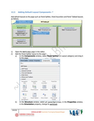 159/454
ADF Essentials Training by Deepak Bhagat
12.3 Adding Default Layout Components -*
Add default layouts to the page such as Panel Splitter, Panel Accordion and Panel Tabbed layouts
as follows.
1) Open the BATIndex page in the editor.
2) Add the Panel Splitter layout to the page.
a) In the Components window, select Panel Splitter (in Layout category) and drag it
to the page.
b) In the Structure window, select af:panelSplitter, in the Properties window,
in the Orientation property, change to vertical.
BAT
 