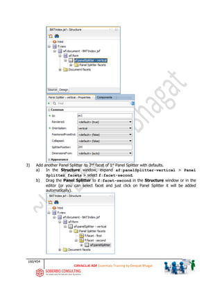 160/454
ADF Essentials Training by Deepak Bhagat
3) Add another Panel Splitter to 2nd
facet of 1st
Panel Splitter with defaults.
a) In the Structure window, expand af:panelSplitter-vertical > Panel
Splitter facets > select f:facet-second.
b) Drag the Panel Splitter to f:facet-second in the Structure window or in the
editor (or you can select facet and just click on Panel Splitter it will be added
automatically).
BAT
BAT
BAT
BAT
 