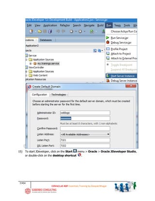 7/454
ADF Essentials Training by Deepak Bhagat
15) To start JDeveloper, click on the Start menu > Oracle > Oracle JDeveloper Studio,
or double-click on the desktop shortcut .
 