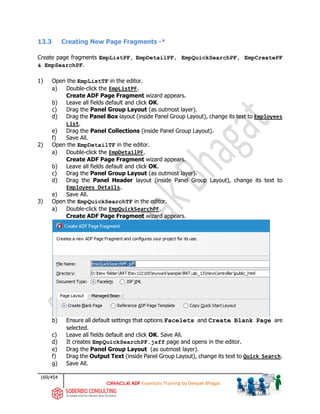 169/454
ADF Essentials Training by Deepak Bhagat
13.3 Creating New Page Fragments -*
Create page fragments EmpListPF, EmpDetailPF, EmpQuickSearchPF, EmpCreatePF
& EmpSearchPF.
1) Open the EmpListTF in the editor.
a) Double-click the EmpListPF.
Create ADF Page Fragment wizard appears.
b) Leave all fields default and click OK.
c) Drag the Panel Group Layout (as outmost layer).
d) Drag the Panel Box layout (inside Panel Group Layout), change its text to Employees
List.
e) Drag the Panel Collections (inside Panel Group Layout).
f) Save All.
2) Open the EmpDetailTF in the editor.
a) Double-click the EmpDetailPF.
Create ADF Page Fragment wizard appears.
b) Leave all fields default and click OK.
c) Drag the Panel Group Layout (as outmost layer).
d) Drag the Panel Header layout (inside Panel Group Layout), change its text to
Employees Details.
e) Save All.
3) Open the EmpQuickSearchTF in the editor.
a) Double-click the EmpQuickSearchPF.
Create ADF Page Fragment wizard appears.
b) Ensure all default settings that options Facelets and Create Blank Page are
selected.
c) Leave all fields default and click OK. Save All.
d) It creates EmpQuickSearchPF.jsff page and opens in the editor.
e) Drag the Panel Group Layout (as outmost layer).
f) Drag the Output Text (inside Panel Group Layout), change its text to Quick Search.
g) Save All.
BAT BAT
 