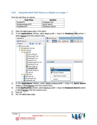 173/454
ADF Essentials Training by Deepak Bhagat
13.6 Using Bounded Task Flows as a Region on a page -*
Drop the task flows as regions.
Task Flow Section
EmpListTF Employee List
EmpQuickSearchTF Quick Search
EmpSearchTF Employee Search
1) Open the BATIndex page in the editor.
2) In the Applications window, select EmpListTF > drag it to Employee List section >
select Region from the context menu.
3) In the Applications window, select EmpQuickSearchTF > drag it to Quick Search
section > select Region from the context menu.
4) In the Applications window, select EmpSearchTF > drag it to Employee Search section
> select Region from the context menu.
5) Save All.
6) Run the BATIndex page.
BAT
BAT
BAT
 