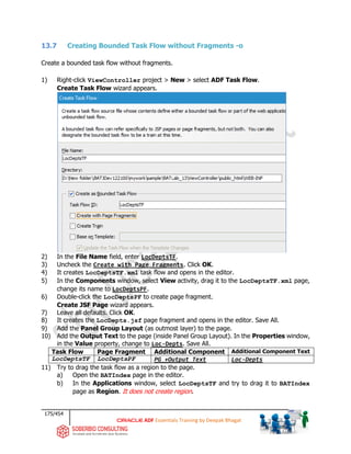 175/454
ADF Essentials Training by Deepak Bhagat
13.7 Creating Bounded Task Flow without Fragments -o
Create a bounded task flow without fragments.
1) Right-click ViewController project > New > select ADF Task Flow.
Create Task Flow wizard appears.
2) In the File Name field, enter LocDeptsTF.
3) Uncheck the Create with Page Fragments. Click OK.
4) It creates LocDeptsTF.xml task flow and opens in the editor.
5) In the Components window, select View activity, drag it to the LocDeptsTF.xml page,
change its name to LocDeptsPF.
6) Double-click the LocDeptsPF to create page fragment.
Create JSF Page wizard appears.
7) Leave all defaults. Click OK.
8) It creates the LocDepts.jsf page fragment and opens in the editor. Save All.
9) Add the Panel Group Layout (as outmost layer) to the page.
10) Add the Output Text to the page (inside Panel Group Layout). In the Properties window,
in the Value property, change to Loc-Depts. Save All.
Task Flow Page Fragment Additional Component Additional Component Text
LocDeptsTF LocDeptsPF PG +Output Text Loc-Depts
11) Try to drag the task flow as a region to the page.
a) Open the BATIndex page in the editor.
b) In the Applications window, select LocDeptsTF and try to drag it to BATIndex
page as Region. It does not create region.
BAT BAT
 