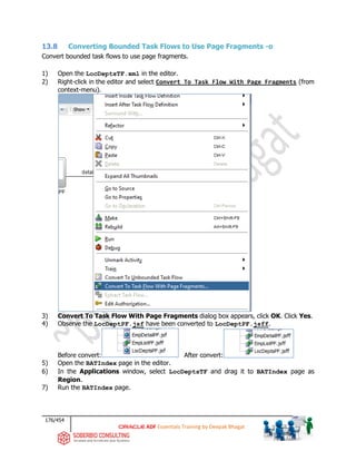 176/454
ADF Essentials Training by Deepak Bhagat
13.8 Converting Bounded Task Flows to Use Page Fragments -o
Convert bounded task flows to use page fragments.
1) Open the LocDeptsTF.xml in the editor.
2) Right-click in the editor and select Convert To Task Flow With Page Fragments (from
context-menu).
3) Convert To Task Flow With Page Fragments dialog box appears, click OK. Click Yes.
4) Observe the LocDeptPF.jsf have been converted to LocDeptPF.jsff.
Before convert: After convert:
5) Open the BATIndex page in the editor.
6) In the Applications window, select LocDeptsTF and drag it to BATIndex page as
Region.
7) Run the BATIndex page.
 