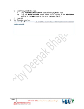 178/454
ADF Essentials Training by Deepak Bhagat
g) Add the layouts to the page.
i) Drag the Panel Group Layout (as outmost layer) to the page.
ii) Drag the Panel Header (inside Panel Group Layout), in the Properties
window, in the Text property, change to Employee Detail.
h) Save All.
6) Run the adfc-config.
 