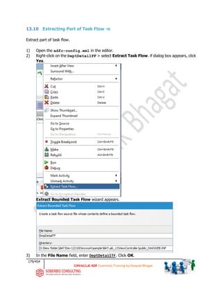 179/454
ADF Essentials Training by Deepak Bhagat
13.10 Extracting Part of Task Flow -o
Extract part of task flow.
1) Open the adfc-config.xml in the editor.
2) Right-click on the DeptDetailPF > select Extract Task Flow. if dialog box appears, click
Yes.
Extract Bounded Task Flow wizard appears.
3) In the File Name field, enter DeptDetailTF. Click OK.
BAT BAT
 