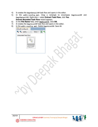180/454
ADF Essentials Training by Deepak Bhagat
4) It creates the DeptDetailTF task flow and opens in the editor.
5) In the adfc-config.xml. Drag a rectangle to encompass DeptListPF and
DeptDetailTF. Right-click > select Extract Task Flow, click Yes.
Extract Bounded Task Flow wizard appears.
6) In the File Name field, enter DeptListTF. Click OK.
7) It creates the DeptListTF task flow and opens in the editor.
8) In the adfc-config.xml. Delete DeptListTF. Save All.
 