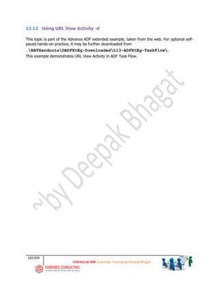 182/454
ADF Essentials Training by Deepak Bhagat
13.12 Using URL View Activity -d
This topic is part of the Advance ADF extended example, taken from the web. For optional self-
paced hands-on practice, it may be further downloaded from
…BATHandoutsOADFXtEg-DownloadedL13-ADFXtEg-TaskFlow.
This example demonstrates URL View Activity in ADF Task Flow.
 