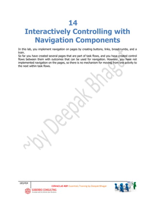 183/454
ADF Essentials Training by Deepak Bhagat
14
Interactively Controlling with
Navigation Components
In this lab, you implement navigation on pages by creating buttons, links, breadcrumbs, and a
train.
So far you have created several pages that are part of task flows, and you have created control
flows between them with outcomes that can be used for navigation. However, you have not
implemented navigation on the pages, so there is no mechanism for moving from one activity to
the next within task flows.
 
