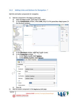 185/454
ADF Essentials Training by Deepak Bhagat
14.2 Adding Links and Buttons for Navigation -*
Add link and button components for navigation.
1) Add link component in the EmpListPF page.
a) Open the EmpListPF.jsff page in the editor.
b) In the Components window, select Link, drag it to the panelBox-Employees (in
the Structure window).
c) In the Structure window, select af:link-link1.
d) In the Properties window,
i) In the Text property, enter Detail,
ii) In the Action property, select detail.
e) Save All.
2) Add the button component in the EmpDetailPF page.
 