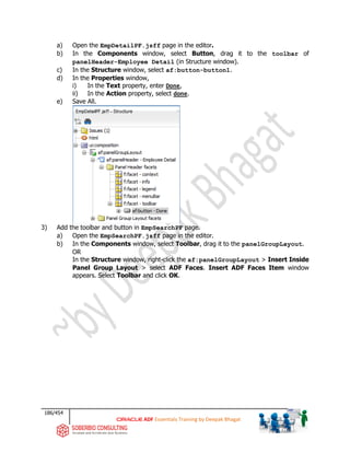 186/454
ADF Essentials Training by Deepak Bhagat
a) Open the EmpDetailPF.jsff page in the editor.
b) In the Components window, select Button, drag it to the toolbar of
panelHeader-Employee Detail (in Structure window).
c) In the Structure window, select af:button-button1.
d) In the Properties window,
i) In the Text property, enter Done,
ii) In the Action property, select done.
e) Save All.
3) Add the toolbar and button in EmpSearchPF page.
a) Open the EmpSearchPF.jsff page in the editor.
b) In the Components window, select Toolbar, drag it to the panelGroupLayout.
OR
In the Structure window, right-click the af:panelGroupLayout > Insert Inside
Panel Group Layout > select ADF Faces. Insert ADF Faces Item window
appears. Select Toolbar and click OK.
 