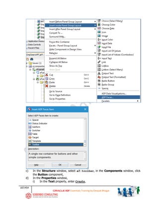 187/454
ADF Essentials Training by Deepak Bhagat
c) In the Structure window, select af:toolbar, in the Components window, click
the Button component,
d) In the Properties window,
i) In the Text property, enter Create,
BAT
 
