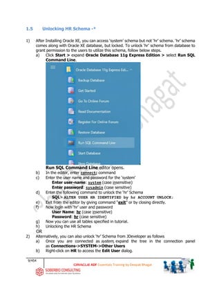 9/454
ADF Essentials Training by Deepak Bhagat
1.5 Unlocking HR Schema -*
1) After Installing Oracle XE, you can access ‘system’ schema but not ‘hr’ schema. ‘hr’ schema
comes along with Oracle XE database, but locked. To unlock ‘hr’ schema from database to
grant permission to the users to utilize this schema, follow below steps.
a) Click Start > expand Oracle Database 11g Express Edition > select Run SQL
Command Line.
Run SQL Command Line editor opens.
b) In the editor, enter connect; command
c) Enter the user name and password for the ‘system’
Enter user-name: system (case insensitive)
Enter password: sysadmin (case sensitive)
d) Enter the following command to unlock the ‘hr’ Schema
SQL> ALTER USER HR IDENTIFIED by hr ACCOUNT UNLOCK;
e) Exit from the editor by giving command “exit” or by closing directly.
f) Now login with ‘hr’ user and password
User Name: hr (case insensitive)
Password: hr (case sensitive)
g) Now you can use all tables specified in tutorial.
h) Unlocking the HR Schema
OR
2) Alternatively, you can also unlock ‘hr’ Schema from JDeveloper as follows
a) Once you are connected as system, expand the tree in the connection panel
as Connections->SYSTEM->Other Users
b) Right-click on HR to access the Edit User dialog.
 