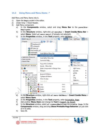 191/454
ADF Essentials Training by Deepak Bhagat
14.3 Using Menu and Menu Items -*
Add Menu and Menu Items into it.
1) Open the EmpListPF in the editor.
2) Under Emp > Panel Header.
3) Add Menu component.
a) In the Components window, select and drag Menu Bar to the panelBox-
Employees.
b) In the Structure window, right-click af:menuBar > Insert Inside Menu Bar >
select Menu. Select af:menu-menu1 (if already not selected).
c) In the Properties window, in the Text property, enter BATMenu.
d) In the Structure window, right-click af:menu-BATMenu > Insert Inside Menu >
select Menu Item.
e) In the Properties window, in the Text property, enter Printable Page.
f) Add another Menu Item and change its Text to Export to Excel.
g) In the Structure window, select af:commandMenuItem-Printable Page. In the
Components window, drag and drop Show Printable Page Behavior (or just click
on it to add).
h) Save All.
BAT
BAT
 