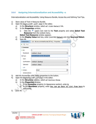 193/454
ADF Essentials Training by Deepak Bhagat
14.4 Assigning Internationalization and Accessibility -o
Internationalization and Accessibility: Using Resource Bundle, Access Key and Defining Tool Tips.
1) Store value of Text in Resource Bundle.
2) Open the EmpListPF.jsff page in the editor.
a) In the Structure window, select af:link-Detail link.
b) In the Properties window,
i) Click the (gear) icon next to the Text property and select Select Text
Resource from the context menu.
Select Text Resource window appears.
c) In the Display Value text box, enter (override) Detail and click Save and Select.
d) Save All.
3) Add the Access Key and Tooltip properties to the button.
4) Open the EmpDetailPF.jsf page in the editor.
a) In the Structure window, select af:button-Done.
b) In the Properties window,
i) In the AcessKey property (in Appearance section), enter D,
ii) In the ShortDesc property, enter You can go back to List from here to
add tooltip.
5) Save All.
 