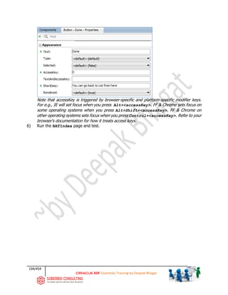 194/454
ADF Essentials Training by Deepak Bhagat
Note that accessKey is triggered by browser-specific and platform-specific modifier keys.
For e.g., IE will set focus when you press Alt+<accessKey>. FF & Chrome sets focus on
some operating systems when you press Alt+Shift+<accessKey>. FF & Chrome on
other operating systems sets focus when you press Control+<accessKey>. Refer to your
browser's documentation for how it treats access keys.
6) Run the BATIndex page and test.
 