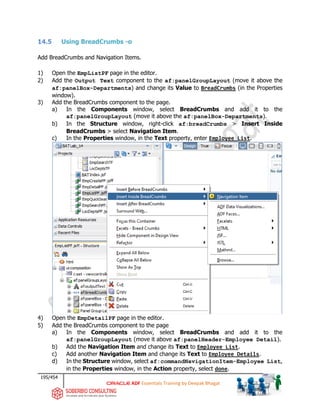 195/454
ADF Essentials Training by Deepak Bhagat
14.5 Using BreadCrumbs -o
Add BreadCrumbs and Navigation Items.
1) Open the EmpListPF page in the editor.
2) Add the Output Text component to the af:panelGroupLayout (move it above the
af:panelBox-Departments) and change its Value to BreadCrumbs (in the Properties
window).
3) Add the BreadCrumbs component to the page.
a) In the Components window, select BreadCrumbs and add it to the
af:panelGroupLayout (move it above the af:panelBox-Departments).
b) In the Structure window, right-click af:breadCrumbs > Insert Inside
BreadCrumbs > select Navigation Item.
c) In the Properties window, in the Text property, enter Employee List.
4) Open the EmpDetailPF page in the editor.
5) Add the BreadCrumbs component to the page
a) In the Components window, select BreadCrumbs and add it to the
af:panelGroupLayout (move it above af:panelHeader-Employee Detail).
b) Add the Navigation Item and change its Text to Employee List.
c) Add another Navigation Item and change its Text to Employee Details.
d) In the Structure window, select af:commandNavigationItem-Employee List,
in the Properties window, in the Action property, select done.
BAT
BAT
 