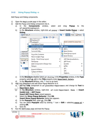 197/454
ADF Essentials Training by Deepak Bhagat
14.6 Using Popup Dialog -o
Add Popup and Dialog components.
1) Open the EmpListPF page in the editor.
2) Add the Popup and Dialog component into it.
a) In the Components window, select and drag Popup to the
af:panelGroupLayout.
b) In the Structure window, right-click af:popup > Insert Inside Popup > select
Dialog.
c) In the Structure window, select af:dialog, in the Properties window, in the Type
property select ok and in the Title property enter Department Salary.
d) In the Structure window, click icon to go back.
3) Add Link component and add Show Popup Behavior to it.
a) Add the Link component to af:panelBox-Department and change its Text to
Department Name.
b) In the Structure window, right-click af:link-Department Name > Insert
Inside Link > ADF Faces.
Insert ADF Faces Item wizard appears.
c) Select the Show Popup Behavior. Click OK.
Insert Show Popup Behavior dialog box appears.
d) In the PopupId field, enter p1, Click OK.
e) You can select PopupId value by clicking icon > Edit > selecting popup-p1 >
clicking OK.
f) Save All.
4) Run the BATIndex page and test the Popup.
BAT
 