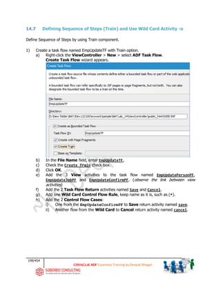 199/454
ADF Essentials Training by Deepak Bhagat
14.7 Defining Sequence of Steps (Train) and Use Wild Card Activity -o
Define Sequence of Steps by using Train component.
1) Create a task flow named EmpUpdateTF with Train option.
a) Right-click the ViewController > New > select ADF Task Flow.
Create Task Flow wizard appears.
b) In the File Name field, enter EmpUpdateTF,
c) Check the Create Train check box.
d) Click OK.
e) Add the 3 View activities to the task flow named EmpUpdatePersonPF,
EmpUpdateJobPF and EmpUpdateConfirmPF. (observe the link between view
activities)
f) Add the 2 Task Flow Return activities named Save and Cancel.
g) Add one Wild Card Control Flow Rule, keep name as it is, such as (*).
h) Add the 2 Control Flow Cases:
i) One from the EmpUpdateConfirmPF to Save return activity named save.
ii) Another flow from the Wild Card to Cancel return activity named cancel.
BAT BAT
 
