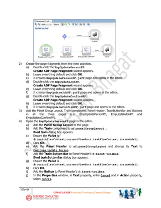 200/454
ADF Essentials Training by Deepak Bhagat
2) Create the page fragments from the view activities.
a) Double-click the EmpUpdatePersonPF.
Create ADF Page Fragment wizard appears.
b) Leave everything default and click OK.
c) It creates EmpUpdatePersonPF.jsff page and opens in the editor.
d) Double-click the EmpUpdateJobPF.
Create ADF Page Fragment wizard appears.
e) Leave everything default and click OK.
f) It creates EmpUpdateJobPF.jsff page and opens in the editor.
g) Double-click the EmpUpdateConfirmPF.
Create ADF Page Fragment wizard appears.
h) Leave everything default and click OK.
i) It creates EmpUpdateConfirmPF.jsff page and opens in the editor.
3) Add the Panel Group Layout, Train component, Panel Header, TrainButtonBar and Buttons
in all the three pages (i.e. EmpUpdatePersonPF, EmpUpdateJobPF and
EmpUpdateConfirmPF).
4) Open the EmpUpdatePersonPF page in the editor.
a) Add the Panel Group Layout to the page.
b) Add the Train component to af:panelGroupLayout .
Bind train dialog box appears.
c) Ensure the Value is
#{controllerContext.currentViewPort.taskFlowContext.trainModel}.
d) Click OK.
e) Add the Panel Header to af:panelGroupLayout and change its Text to
Employee Update Person.
f) Add the Train Button Bar to Panel Header’s f:facet-toolbar.
Bind trainButtonBar dialog box appears.
g) Ensure the Value is
#{controllerContext.currentViewPort.taskFlowContext.trainModel}.
h) Click OK.
i) Add the Button to Panel Header’s f:facet-toolbar.
j) In the Properties window, in Text property, enter Cancel and in Action property,
select cancel.
 