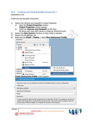 207/454
ADF Essentials Training by Deepak Bhagat
15.2 Creating and Using Reusable Component -*
(Dependent on 8)
Create and Use Reusable Component.
1) Explore the Libraries and Classpath in Project Properties
a) Open the Project Properties window.
Project Properties window appears.
b) Select the Libraries and Classpath (at left side).
No library with name ADF Library or model.jar should be found.
2) Explore the Data Control and show no data model is exposed.
3) Reopen the lab BATLab_09.
4) Right-click the Model > Deploy > select New Deployment Profile.
Create Deployment Profile wizard appears.
BAT
BAT
BAT
 