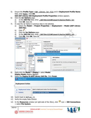 208/454
ADF Essentials Training by Deepak Bhagat
5) Ensure the Profile Type is ADF Library Jar File and in Deployment Profile Name
field, enter Model. Click OK.
Edit ADF Library JAR Deployment Profile Properties window appears.
6) Click the Jar Options page.
a) In the JAR File field, enter …BATJDev122100myworkdeployModel.jar.
b) Click OK. Save All.
7) In case the Jar Option in previous step is not selected,
a) Select the Model > Project Properties > Deployment > Model (ADF Library
JAR File).
b) Click .
c) Click the Jar Options page.
d) In the JAR File field, enter …BATJDev122100myworkdeployModel.jar.
e) Click OK. Click OK. Save All.
8) Right-click the Model > Deploy > select Model.
Deploy Model window appears.
9) Select the Deploy to ADF Library JAR file. Click Finish.
10) Switch back to BATLab_15.
11) Verify the empty Data Control.
12) In the Resources window (at right-side of the JDev), click icon > IDE Connections
> select File System.
BAT
BAT
BAT
BAT
BAT BAT
 