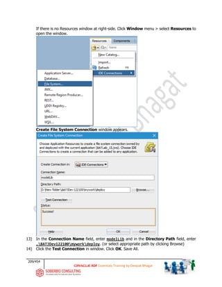 209/454
ADF Essentials Training by Deepak Bhagat
If there is no Resources window at right-side. Click Window menu > select Resources to
open the window.
Create File System Connection window appears.
13) In the Connection Name field, enter modelLib and in the Directory Path field, enter
…BATJDev122100myworkdeploy. (or select appropriate path by clicking Browse)
14) Click the Test Connection in window. Click OK. Save All.
BAT
BAT
 