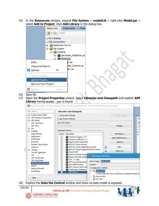 210/454
ADF Essentials Training by Deepak Bhagat
15) In the Resources window, expand File System > modelLib > right-click Model.jar >
select Add to Project. Click Add Library in the dialog box.
16) Save All.
17) Open the Project Properties wizard. Select Libraries and Classpath and explore ADF
Library having model.jar is found.
18) Explore the Data the Control window and show no data model is exposed.
BAT
BAT
BAT BAT
 