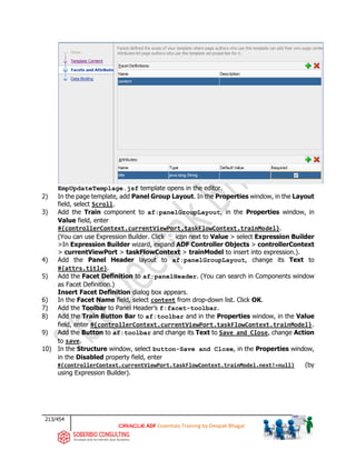 213/454
ADF Essentials Training by Deepak Bhagat
EmpUpdateTemplage.jsf template opens in the editor.
2) In the page template, add Panel Group Layout. In the Properties window, in the Layout
field, select Scroll.
3) Add the Train component to af:panelGroupLayout, in the Properties window, in
Value field, enter
#{controllerContext.currentViewPort.taskFlowContext.trainModel}.
(You can use Expression Builder. Click icon next to Value > select Expression Builder
>In Expression Builder wizard, expand ADF Controller Objects > controllerContext
> currentViewPort > taskFlowContext > trainModel to insert into expression.).
4) Add the Panel Header layout to af:panelGroupLayout, change its Text to
#{attrs.title}.
5) Add the Facet Definition to af:panelHeader. (You can search in Components window
as Facet Definition.)
Insert Facet Definition dialog box appears.
6) In the Facet Name field, select content from drop-down list. Click OK.
7) Add the Toolbar to Panel Header’s f:facet-toolbar.
8) Add the Train Button Bar to af:toolbar and in the Properties window, in the Value
field, enter #{controllerContext.currentViewPort.taskFlowContext.trainModel}.
9) Add the Button to af:toolbar and change its Text to Save and Close, change Action
to save.
10) In the Structure window, select button-Save and Close, in the Properties window,
in the Disabled property field, enter
#{controllerContext.currentViewPort.taskFlowContext.trainModel.next!=null} (by
using Expression Builder).
 