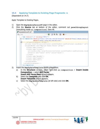 216/454
ADF Essentials Training by Deepak Bhagat
15.4 Applying Template to Existing Page Fragments -o
(Dependent on 14.7)
Apply Template to Existing Pages.
1) Open the EmpUpdatePersonPF page in the editor.
2) Click the Source tab at bottom of the editor, comment out panelGroupLayout
(everything inside ui:composition). Save All.
3) Insert the EmpUpdateTemplate inside composition.
a) In the Structure window, select right-click ui:composition > Insert Inside
Composition > select ADF Faces.
Insert ADF Faces Item wizard appears.
b) Select the Template and click OK.
Insert Template wizard appears.
c) Select the EmpUpdateTemplate (at left side) and click OK.
 