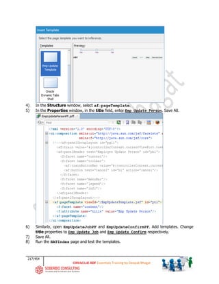 217/454
ADF Essentials Training by Deepak Bhagat
4) In the Structure window, select af:pageTemplate.
5) In the Properties window, in the title field, enter Emp Update Person. Save All.
6) Similarly, open EmpUpdateJobPF and EmpUpdateConfirmPF. Add templates. Change
title properties to Emp Update Job and Emp Update Confirm respectively.
7) Save All.
8) Run the BATIndex page and test the templates.
 