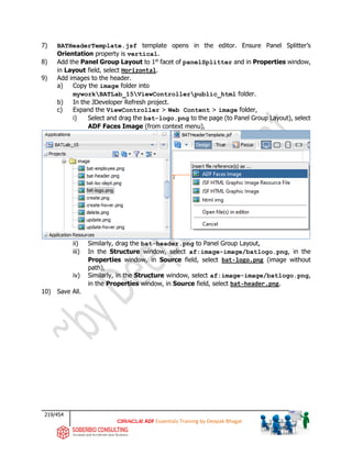 219/454
ADF Essentials Training by Deepak Bhagat
7) BATHeaderTemplate.jsf template opens in the editor. Ensure Panel Splitter’s
Orientation property is vertical.
8) Add the Panel Group Layout to 1st
facet of panelSplitter and in Properties window,
in Layout field, select Horizontal.
9) Add images to the header.
a) Copy the image folder into
myworkBATLab_15ViewControllerpublic_html folder.
b) In the JDeveloper Refresh project.
c) Expand the ViewController > Web Content > image folder,
i) Select and drag the bat-logo.png to the page (to Panel Group Layout), select
ADF Faces Image (from context menu),
ii) Similarly, drag the bat-header.png to Panel Group Layout,
iii) In the Structure window, select af:image-image/batlogo.png, in the
Properties window, in Source field, select bat-logo.png (image without
path),
iv) Similarly, in the Structure window, select af:image-image/batlogo.png,
in the Properties window, in Source field, select bat-header.png.
10) Save All.
BAT
BAT
bat
bat
bat
bat
 