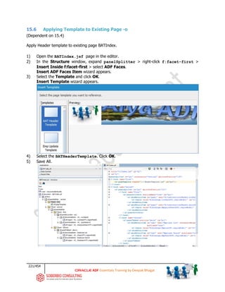 221/454
ADF Essentials Training by Deepak Bhagat
15.6 Applying Template to Existing Page -o
(Dependent on 15.4)
Apply Header template to existing page BATIndex.
1) Open the BATIndex.jsf page in the editor.
2) In the Structure window, expand panelSplitter > right-click f:facet-first >
Insert Inside f:facet-first > select ADF Faces.
Insert ADF Faces Item wizard appears.
3) Select the Template and click OK.
Insert Template wizard appears.
4) Select the BATHeaderTemplate. Click OK.
5) Save All.
BAT
BAT
BAT
BAT
BAT
BAT
 