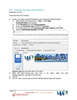 222/454
ADF Essentials Training by Deepak Bhagat
15.7 Creating a New Page with Template -o
(Dependent on 14.4)
Create New Page with Template.
1) Create a new page named BATSpringboard with template BATHeaderTemplate .
a) Right-click the VeiwController > New > select Page.
Create JSF Page wizard appears.
b) In the File Name field, enter BATSpringboard.
c) Ensure the Document Type is selected as Facelets.
d) In the Page Layout tab, select Reference ADF Page Template radio button.
e) Select the BATHeaderTemplate. Click OK.
BATSpringboard.jsf page opens in the editor.
2) Open the adfc-config.xml task flow in the editor, select and drag
BATSpringboard.jsf page to the task flow.
3) Save All.
4) Run the adfc-config.xml and test the BATSpringboard page with template.
BAT
BAT BAT
 