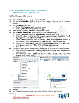 224/454
ADF Essentials Training by Deepak Bhagat
15.8 Adding Panel Springboard Component -o
(Valid only on ADF/JDeveloper 12c)
Add Panel Springboard Component.
1) Open the BATSpringboard.jsf page in the editor.
2) Add the Panel Splitter layout to af:document-BATSpringboard.jsf (in Structure
window).
3) In the Properties window,
a) In the Orientation property, select vertical.
b) In the SplitterPosition property, enter 135.
4) Move the af:pageTemplate to 1st
facet of Panel Splitter.
5) Add the Panel Springboard component to 2nd
facet of Panel Splitter.
a) In the Properties window, in Display Mode property, select grid.
b) In the Structure window, right-click af:panelSpringboard > Insert Into Panel
Springboard > select Show Detail Item.
c) In the Structure window, select showDetailItem, in the Properties window, in
the Text field, enter Loc-Depts and in Icon field, select bat-loc-dept.png.
d) Add one more Show Detail Item and in the Properties window, in the Text field,
enter Quick Search and in Icon field, select bat-employee.png.
e) Save All.
6) Drag the LocDeptsTF and EmpQuickSearchTF task flows as Region to BATSpringboard page.
a) Drag the LocDeptsTF to af:showDetailItem-Loc-Depts, select Region (from
context menu).
b) Drag the EmpQuickSearchTF to af:showDetailItem-EmpQuickSearch, select
Region (from context menu).
7) Save All.
8) Run the BATSpringboard.jsf page and test the Panel Spring Board layout.
BAT
BAT
BAT
BAT
BAT
BAT
 