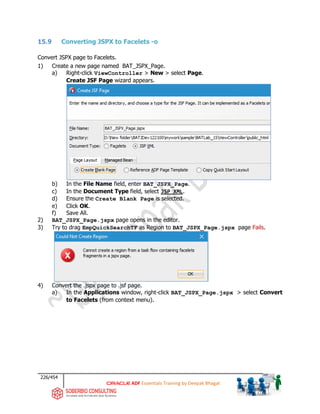 226/454
ADF Essentials Training by Deepak Bhagat
15.9 Converting JSPX to Facelets -o
Convert JSPX page to Facelets.
1) Create a new page named BAT_JSPX_Page.
a) Right-click ViewController > New > select Page.
Create JSF Page wizard appears.
b) In the File Name field, enter BAT_JSPX_Page.
c) In the Document Type field, select JSP XML.
d) Ensure the Create Blank Page is selected.
e) Click OK.
f) Save All.
2) BAT_JSPX_Page.jspx page opens in the editor.
3) Try to drag EmpQuickSearchTF as Region to BAT_JSPX_Page.jspx page Fails.
4) Convert the .jspx page to .jsf page.
a) In the Applications window, right-click BAT_JSPX_Page.jspx > select Convert
to Facelets (from context menu).
BAT
BAT BAT
 